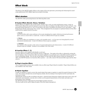 Page 3939MOTIF  Basic StructureSystem Overview
Basic Structure
Effect block
This block of the MOTIF applies effects to the output of the tone generator, processing and enhancing the sound 
using sophisticated DSP (digital signal processing) technology.
Effect structure
The MOTIF’s effect processing features the following effect units.
■System Effects (Reverb, Chorus, Variation) 
System Effects are applied to the overall sound, whether it be a voice, an entire performance setup, a song, etc. 
With System...