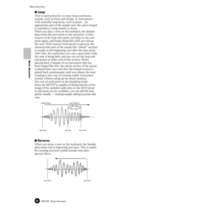 Page 6262MOTIF  Basic Structure
Main functions
Basic Structure
■ Loop 
This is used primarily to create long continuous 
sounds, such as brass and strings, or instruments 
with naturally long decay, such as piano.  An 
appropriate part of the sample near the end is looped 
to reproduce a long sustain or decay.
When you play a note on the keyboard, the Sample 
plays from the start point to the end point. It then 
returns to the loop start point and plays to the end 
point again, and keeps doing this until you...