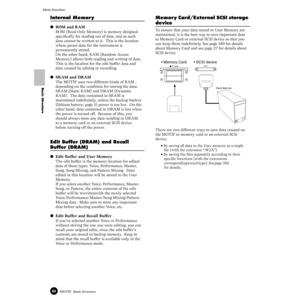 Page 6464MOTIF  Basic Structure
Main functions
Basic Structure
Internal Memor y
● ROM and RAM
ROM (Read Only Memory) is memory designed 
speciﬁcally for reading out of data, and as such 
data cannot be written to it.  This is the location 
where preset data for the instrument is 
permanently stored.
On the other hand, RAM (Random Access 
Memory) allows both reading and writing of data.  
This is the location for the edit buffer data and 
data created by editing or recording.
● SRAM and DRAM
The MOTIF uses two...