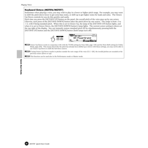 Page 8282MOTIF  Quick Start Guide
Playing Voices 
Quick Start Guide
Keyboard Octave (MOTIF6/MOTIF7)
Sometimes when playing a voice, you may wish to play in a lower or higher pitch range.  For example, you may want 
to shift the pitch down lower to get extra bass notes, or shift up to get higher notes for leads and solos.  The Octave 
Up/Down controls let you do this quickly and easily.
Each time you press the [OCTAVE UP] button on the panel, the overall pitch of the voice goes up by one octave.  
Likewise, each...