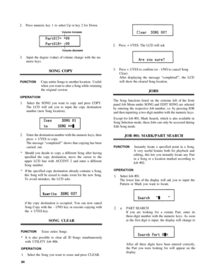 Page 242. Press  numeric  key 1 to  selec t Up  or key  2 fo r Down.
3 . Input  the degree  (value) o f volume  change with the  nu-
meric  keys.
SONG  COPY
FUNCTIO NCopy entire  Songs to  another  location.  Useful
when  you want  to alter  a Son g while  retaining
the  original  version.
OPERATIO N
1. Selec t the  SONG  you want  to cop y and  pres s COPY .
The  LCD  will ask  you to input the  copy destination
number  (new Song location).
2 . Enter  the destination number with  the numeric keys, then
press...