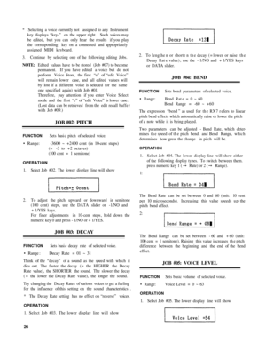 Page 30* Selecting  a voice  currently not  assigned to any  Instrument
key  displays “key-”  on the  upper right.  Such voices may
be  edited,  but you  can only  hear  the results  if you  play
the  corresponding  key on a connected  and appropriately
assigned  MIDI keyboard.
3 . Continue  by selecting  one of the  following  editing Jobs.
NOTE : Edited  values have to be stored  (Job #07) to become
permanent.  If you  have edited  a voice  but do not
perform  Voice Store,  the first  “e” of “edit  Voice”...