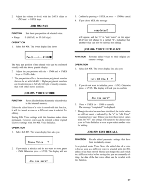 Page 312. Adjust  the volume  (= level)  with the  DATA slider or
-  1/NO and  + 1/YES keys.
JOB #06 : PAN
FUNCTIO NSets basic  pan position  of selected  voice.
•  Range : 0  (full left) to 15 (full  right)
OPERATIO N
1. Selec t Job  #06.  The lower  display line  show s
The  basi c pan  position  of the  selecte d voic e can  be confirmed
visually  with the above  graphic  display.
2 . Adjust  the pan  position  with the  - 1/NO  and + 1/YES
keys  or DATA slider.
*  The  pan position  affects the  maximum...