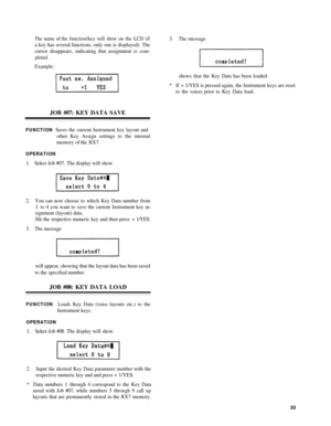 Page 37The name  of th e function/ke y will show  on the LCD  (if
a key  has several  functions,  only one is displayed). The
cursor  disappears,  indicating that assignment  is com-
pleted.
Example:
3. The  message
shows  that the  Key Data  has been  loaded.
*  I f +  1/YES  is pressed again,  the Instrument  keys are reset
to  the  voice s prior  to Key  Data load.
JOB #07: KEY  DATA SAVE
FUNCTIONSaves the current Instrument key layout and
other  Key  Assign settings to the internal
memory  of the  RX7....