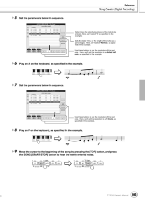 Page 103Song Creator (Digital Recording)
Reference
103TYROS Owner’s Manual101
5Set the parameters below in sequence.
6Play an A on the keyboard, as speciﬁed in the example.
7Set the parameters below in sequence.
8Play an F on the keyboard, as speciﬁed in the example.
9Move the cursor to the beginning of the song by pressing the [TOP] button, and press 
the SONG [START/STOP] button to hear the newly entered notes. 
Determines the velocity (loudness) of the note to be 
entered. Here, we’ll select “f,” as speciﬁed...