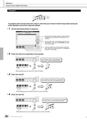 Page 104Song Creator (Digital Recording)
Reference
104TYROS Owner’s Manual102
To properly enter the tied notes here, keep in mind that you’ll need to hold the keys down during the 
entire operation until all the notes are entered.
1Set the parameters below in sequence.
2Enter the note C3, as speciﬁed in the example.
3Enter the note E3.
4Enter the note G3.
Example 3
Determines the velocity (loudness) of the note to be 
entered. Here, we’ll select “ff,” as speciﬁed in the 
example.
Sets the Gate Time, or the...