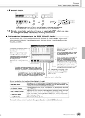 Page 105Song Creator (Digital Recording)
Reference
105TYROS Owner’s Manual103
5Enter the note C4.
6Move the cursor to the beginning of the song by pressing the [TOP] button, and press 
the SONG [START/STOP] button to hear the newly entered notes. 
 Editing existing Note events on the STEP RECORD display................................
Note events and other various channel events already entered to the STEP RECORD display can be 
edited from the 1-16 display. The explanations below also apply to other Event List...