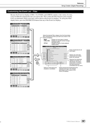 Page 107Song Creator (Digital Recording)
Reference
107TYROS Owner’s Manual105
Because the Event List displays (CHD, 1-16, SYS/EX. and LYRICS) contain a wide variety of events, 
it may be difﬁcult to pinpoint the ones you want to edit.  This is where the Filter function comes in handy.  
It lets you determine which event types will be shown in the Event List displays. To call up the Filter 
display below, press the [FILTER] LCD button from any of the Event List displays.
Customizing the Event List – Filter
EXIT...