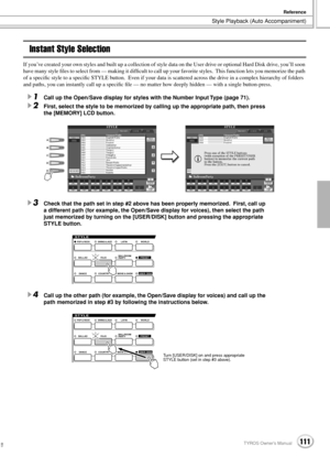 Page 111 
Style Playback (Auto Accompaniment) 
Reference
 
111 
TYROS Owner’s Manual 
109
 
Instant Style Selection 
If you’ve created your own styles and built up a collection of style data on the User drive or optional Hard Disk drive, you’ll soon 
have many style ﬁles to select from — making it difﬁcult to call up your favorite styles.  This function lets you memorize the path 
of a speciﬁc style to a speciﬁc STYLE button.  Even if your data is scattered across the drive in a complex hierarchy of folders 
and...