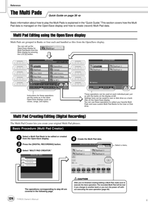 Page 124Reference
124TYROS Owner’s Manual122
Quick Guide on page 38The Multi Pads
Basic information about how to play the Multi Pads is explained in the “Quick Guide.” This section covers how the Multi 
Pad data is managed on the Open/Save display and how to create (record) Multi Pad data.
Multi Pad Editing using the Open/Save display
Multi Pads are grouped in Banks or four each and handled as ﬁles from the Open/Save display.
Multi Pad Creating/Editing (Digital Recording)
The Multi Pad Creator lets you create...