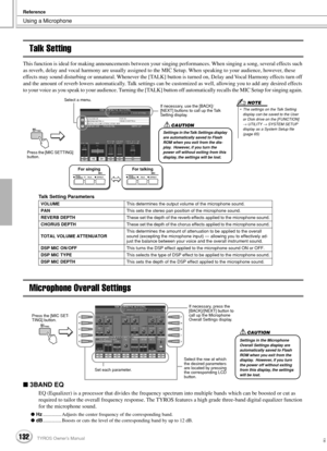 Page 132Using a Microphone
Reference
132TYROS Owner’s Manual130
Talk Setting
This function is ideal for making announcements between your singing performances. When singing a song, several effects such 
as reverb, delay and vocal harmony are usually assigned to the MIC Setup. When speaking to your audience, however, these 
effects may sound disturbing or unnatural. Whenever the [TALK] button is turned on, Delay and Vocal Harmony effects turn off 
and the amount of reverb lowers automatically. Talk settings can...