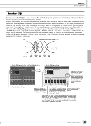 Page 139Mixing Console
Reference
139TYROS Owner’s Manual137
Equalizer (EQ)
Equalizer (also called “EQ”) is a sound processor that divides the frequency spectrum into multiple bands which can be boosted 
or cut as required to tailor the overall frequency response.
Usually an equalizer is used to correct the sound from speakers to match the special character of the room. The sound is divided 
into several frequency bands, allowing you to correct the sound by raising or lowering the level for each band. EQ allows...