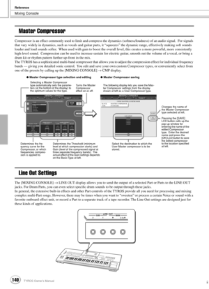 Page 140Mixing Console
Reference
140TYROS Owner’s Manual138
Master Compressor
Compressor is an effect commonly used to limit and compress the dynamics (softness/loudness) of an audio signal.  For signals 
that vary widely in dynamics, such as vocals and guitar parts, it “squeezes” the dynamic range, effectively making soft sounds 
louder and loud sounds softer.  When used with gain to boost the overall level, this creates a more powerful, more consistently 
high-level sound.  Compression can be used to increase...