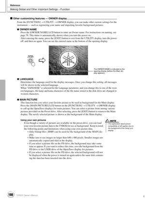 Page 158Making Global and Other Important Settings – Function
Reference
158TYROS Owner’s Manual156
 Other customizing features — OWNER display..........................................................................
From the [FUNCTION] → UTILITY → OWNER display, you can make other custom settings for the 
instrument — such as registering your name and importing favorite background pictures.
 OWNER NAME
Press the [OWNER NAME] LCD button to enter an Owner name. For instructions on naming, see 
page 70. This...