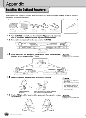 Page 160160TYROS Owner’s Manual158
Appendix
Installing the Optional Speakers
Make sure that you have all of the parts below, included in the TRS-MS01 speaker package, as well as a Phillips 
screwdriver to assemble the system.
1Turn the TYROS’ power off, and disconnect the AC power cord. Also, make 
sure to disconnect the keyboard from any other external devices.
2Remove the four screws from the rear panel of the TYROS.
3Using the screws you removed in step #2 above, fasten the two speaker 
brackets to the rear...