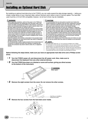 Page 162Appendix
162TYROS Owner’s Manual
Installing an Optional Hard Disk
By installing an optional hard disk drive to the TYROS, you can vastly expand the data storage capacity — letting you 
create a large library of your important data, without having to worry about a lack of memory space. The hard disk 
used must be a 2.5-inch IDE-compatible; however, not all such drives may be installable.
Before following the steps below, make sure you have an appropriate hard disk drive and a Phillips screw-
driver.
1Turn...