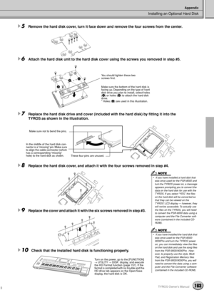 Page 163Installing an Optional Hard Disk
Appendix
163TYROS Owner’s Manual
5Remove the hard disk cover, turn it face down and remove the four screws from the center. 
6Attach the hard disk unit to the hard disk cover using the screws you removed in step #5.
7Replace the hard disk drive and cover (included with the hard disk) by ﬁtting it into the 
TYROS as shown in the illustration. 
8Replace the hard disk cover, and attach it with the four screws removed in step #4.
9Replace the cover and attach it with the six...
