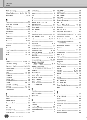 Page 172Index
Appendix
172TYROS Owner’s Manual170
Multi Recording..........................  56
Music Finder
...........  40, 63, 126, 159
Music Rest
........................  7, 16, 21
N
Name........................................  70
NATURAL MINOR
.................... 121
New Song
.............................  54, 56
NEXT
.......................................  61
Next/Cancel
................................  92
Noise Gate
................................ 133
Note
............................................