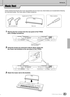 Page 21Starting Up
21TYROS Owner’s Manual
Music Rest
Check carefully that all parts (two music rest brackets and one music rest, shown below) are included before following 
the instructions below.  You’ll also need a Phillips screwdriver.
1Remove the four screws from the rear panel of the TYROS 
with a Phillips screwdriver.
2Using the screws you removed in step #1 above, fasten the 
two music rest brackets to the rear panel of the TYROS.
3Attach the music rest to the brackets.
Supplied with the TYROSPhillips...