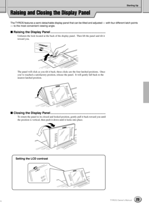 Page 23Starting Up
23TYROS Owner’s Manual
Raising and Closing the Display Panel
The TYROS features a semi-detachable display panel that can be tilted and adjusted — with four different latch points 
— to the most convenient viewing angle. 
 Raising the Display Panel........................................................................
Unfasten the lock located at the back of the display panel.  Then lift the panel and tilt it 
toward you.
The panel will click as you tilt it back; these clicks are the four...