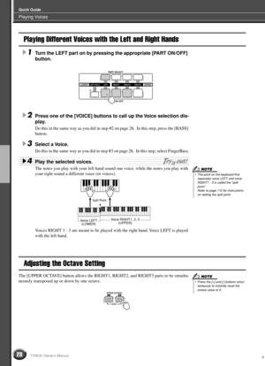 Page 28Playing Voices
Quick Guide
28TYROS Owner’s Manual
Playing Different Voices with the Left and Right Hands
1Turn the LEFT part on by pressing the appropriate [PART ON/OFF] 
button. 
2Press one of the [VOICE] buttons to call up the Voice selection dis-
play.
Do this in the same way as you did in step #2 on page 26.  In this step, press the [BASS] 
button. 
3Select a Voice.
Do this in the same way as you did in step #3 on page 26.  In this step, select FingerBass.
4Play the selected voices. 
The notes you...