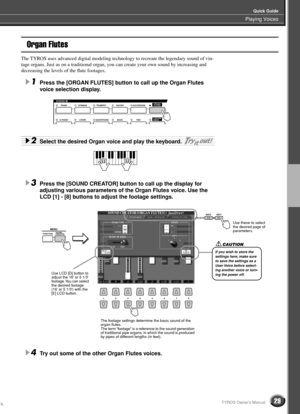 Page 29Playing Voices
Quick Guide
29TYROS Owner’s Manual
Organ Flutes
The TYROS uses advanced digital modeling technology to recreate the legendary sound of vin-
tage organs. Just as on a traditional organ, you can create your own sound by increasing and 
decreasing the levels of the ﬂute footages.
1Press the [ORGAN FLUTES] button to call up the Organ Flutes 
voice selection display.
2Select the desired Organ voice and play the keyboard. 
3Press the [SOUND CREATOR] button to call up the display for 
adjusting...