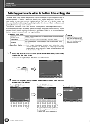 Page 30Playing Voices
Quick Guide
30TYROS Owner’s Manual
Collecting your favorite voices to the User drive or floppy disk
The TYROS has a huge amount of high-quality voices, covering an exceptionally broad range of 
instrument sounds — making it perfect for virtually every musical application.  However, the 
sheer number of voices may seem overwhelming at ﬁrst.  That’s why we’ve decided to show you 
this somewhat advanced technique for gathering together the voices you like to use the most, and 
putting them in...