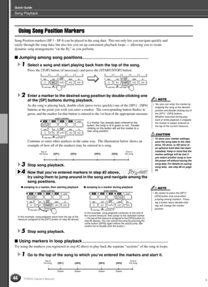 Page 44Song Playback
Quick Guide
44TYROS Owner’s Manual
Using Song Position Markers
Song Position markers (SP 1 - SP 4) can be placed in the song data.  This not only lets you navigate quickly and 
easily through the song data, but also lets you set up convenient playback loops — allowing you to create 
dynamic song arrangements “on the ﬂy,” as you perform.
 Jumping among song positions....................................................................
1Select a song and start playing back from the top of the...