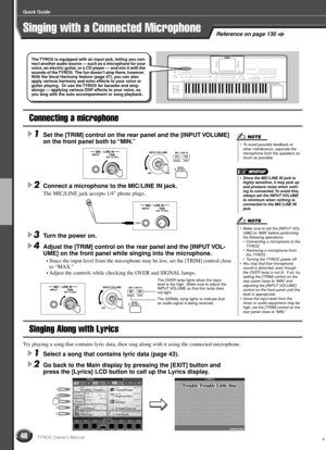 Page 4646
Quick Guide
TYROS Owner’s Manual
Reference on page 130Singing with a Connected Microphone
Connecting a microphone
1Set the [TRIM] control on the rear panel and the [INPUT VOLUME] 
on the front panel both to “MIN.” 
2Connect a microphone to the MIC/LINE IN jack. 
The MIC/LINE jack accepts 1/4” phone plugs.
3Turn the power on. 
4Adjust the [TRIM] control on the rear panel and the [INPUT VOL-
UME] on the front panel while singing into the microphone.
• Since the input level from the microphone may be...