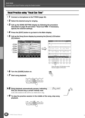 Page 50Keyboard and Vocal Practice using the Guide function
Quick Guide
50TYROS Owner’s Manual
Vocal Practice using “Vocal Cue Time”
1Connect a microphone to the TYROS (page 46).
2Select the desired song for singing.
3Call up the SONG SETTING display by following the procedure 
described on page 48 and select “Vocal Cue TIME.” If necessary, 
specify the channel settings.
4Press the [EXIT] button to go back to the Main display.
5Call up the Song Score display by pressing the [Score] LCD button 
([C] button)....