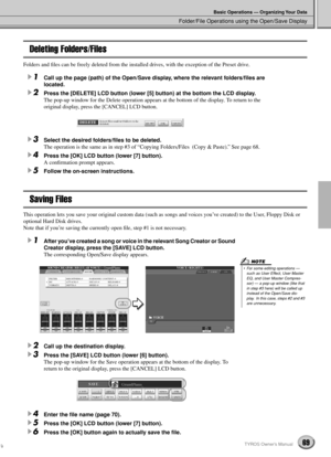 Page 69Folder/File Operations using the Open/Save Display
Basic Operations — Organizing Your Data
69TYROS Owner’s Manual
Deleting Folders/Files
Folders and ﬁles can be freely deleted from the installed drives, with the exception of the Preset drive.
1Call up the page (path) of the Open/Save display, where the relevant folders/ﬁles are 
located.
2Press the [DELETE] LCD button (lower [5] button) at the bottom the LCD display.
The pop-up window for the Delete operation appears at the bottom of the display. To...