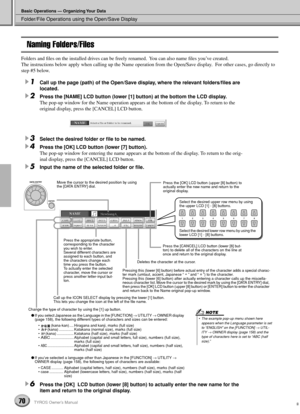 Page 70Folder/File Operations using the Open/Save Display
Basic Operations — Organizing Your Data
70TYROS Owner’s Manual
Naming Folders/Files
Folders and ﬁles on the installed drives can be freely renamed.  You can also name ﬁles you’ve created.  
The instructions below apply when calling up the Name operation from the Open/Save display.  For other cases, go directly to 
step #5 below.
1Call up the page (path) of the Open/Save display, where the relevant folders/ﬁles are 
located.
2Press the [NAME] LCD button...