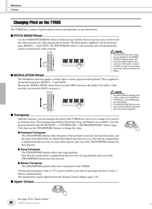 Page 82Voices
Reference
82TYROS Owner’s Manual80
Changing Pitch on the TYROS
The TYROS has a variety of pitch-related controls and functions, as described below.
 PITCH BEND Wheel............................................................................................................
Use the TYROS PITCH BEND wheel to bend notes up (roll the wheel away from you) or down (roll 
the wheel toward you) while playing the keyboard. The Pitch Bend is applied to all the keyboard 
parts (RIGHT1 - 3 and LEFT). The...