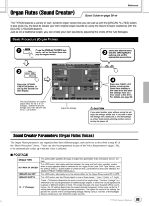 Page 83Reference
83TYROS Owner’s Manual81
The TYROS features a variety of lush, dynamic organ voices that you can call up with the [ORGAN FLUTES] button.  
It also gives you the tools to create your own original organ sounds by using the Sound Creator (called up with the 
[SOUND CREATOR] button).
Just as on a traditional organ, you can create your own sounds by adjusting the levels of the ﬂute footages.
Sound Creator Parameters (Organ Flutes Voices)
The Organ Flutes parameters are organized into three different...