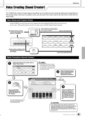 Page 85Reference
85TYROS Owner’s Manual83
Voice Creating (Sound Creator)
The TYROS has a Sound Creator feature that allows you to create your own voices by editing some parameters of 
the existing voices. Once you’ve created a voice, you can save it as a User voice to the User drive or Disk drive for 
future recall.
On the TYROS, you can create your own original voices (by editing the built-in Preset voices) in one 
of two ways.  This section shows you how to create voices with the Sound Creator function.
User...