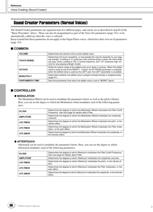 Page 86Voice Creating (Sound Creator)
Reference
86TYROS Owner’s Manual84
Sound Creator Parameters (Normal Voices)
The Sound Creator parameters are organized into ﬁve different pages, and can be set as described in step #3 of the 
“Basic Procedure” above.  These can also be programmed as part of the Voice Set parameters (page 151), to be 
automatically called up when the voice is selected. 
Keep in mind that these parameters do not apply to the Organ Flutes voices, which have their own set of parameters 
(page...