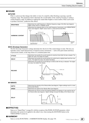 Page 87Voice Creating (Sound Creator)
Reference
87TYROS Owner’s Manual85
 SOUND
 FILTER
Filter is a processor that changes the timbre or tone of a sound by either blocking or passing a speciﬁc 
frequency range. The parameters below determine the overall timbre of the sound by boosting or cutting a 
certain frequency range. In addition to making the sound either brighter or more mellow, Filter can be used 
to produce electronic, synthesizer-like effects. 
 EG (Envelope Generator)
The EG (Envelope Generator)...