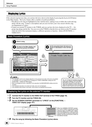 Page 90Song Playback
Reference
90TYROS Owner’s Manual88
Displaying Lyrics
If the selected song has lyric data, you can have the lyrics shown in the display by pressing the [Lyrics] LCD button 
in the Main display.  The Lyrics feature offers a number of useful possibilities:
• The phrases to be sung are highlighted in time with the music, making it easy to follow the words and sing 
along with the song.  Connect a microphone and you can even have your voice mixed with the song 
accompaniment as it plays.
•...