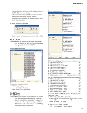 Page 125
125
LS9-16/LS9-32

Press	the	[PC	 Clock	 Set]	button	 and	the	date	 and	time	 set	in	
the	PC	will	be	input	automatically.
(The	date	and	time	settings	of	the	PC	clock	must	be	correct.)
Alternatively,	input	the	date	and	time	manually.
Press 	the 	[Enter] 	button 	and 	the 	date 	and 	time 	will 	be 	set	
for	the	Real	 Time	Clock.
2) Dialog box of Get Date Time
Check	if	the	date	and	time	are	correct	and	press	[OK]	or	[NG].
1-5. PLLP2 test
Contents:	Checks 	the 	condition 	of 	the 	address 	bus 	line 	(A0...