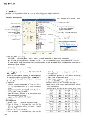 Page 126
LS9-16/LS9-32
126

1-8. SLOT Test
Contents: Checks each interface of the MY SLOT and power supply voltage supplied to the SLOT.
Example of executing screen
1)	 Checking	SLOT 	power	voltage
  Use of the MY SLOT CHECK Ver.2 check jig makes it possible to check the SLOT power voltage automatically.
  For this check, the judgment voltage of the MY SLOT CHECK Ver.2 check jig must be adjusted as specified before the SLOT test.
  It  is  also  possible  to  take  measurement  at  each  voltage  terminal  of...