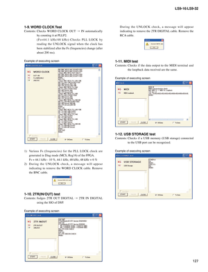Page 127
127
LS9-16/LS9-32

D u r i n g	t h e 	U N L O C K 	c h e c k , 	a 	m e s s a g e 	w i l l 	a p p e a r	
indicating	 to	remove	 the	2TR	 DIGITAL 	cable.	 Remove	 the	
RCA 	cable.
1-11. MIDI test
Contents:	Checks 	if 	the 	data 	output 	to 	the 	MIDI 	terminal 	and	
the	loopback	data	received	are	the	same.
Example of executing screen
1-12. USB STORAGE test
Contents:  Checks  if  a  USB  memory  (USB  storage)  connected 
to the USB port can be recognized.
Example of executing screen
1-9. WORD CLOCK Test...