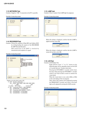 Page 128
LS9-16/LS9-32
128

1-15. LAMP test
Contents:	Check	visually	if	the	LAMP	light	for	judgment.
	
Example of executing screen
When	this 	dialog 	is 	displayed, 	confirm 	that 	the 	LAMP 	is	
lighted	and	then	select	OK.
When 	this 	dialog 	is 	displayed, 	confirm 	that 	the 	LAMP 	is	
turned	off	and	then	select	OK.
1-16. LCD Test
Contents:	LCD	Display	 Test
	 E i g h t 	p a t t e r n s 	f r o m 	“ 1 . ” 	t o 	“ 8 . ” 	s h o w n 	o n 	t h e	
following	 page	will	be	repeatedly	 shown	on	the	 LCD	
at	5-second...