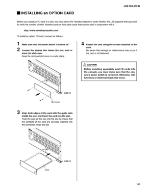 Page 145145 LS9-16/LS9-32
 INSTALLING an OPTION CARD
Before you install an I/O card in a slot, you must check the Yamaha website to verify whether the LS9 supports that card and 
to verify the number of other Yamaha cards or third-party cards that can be used in conjunction with it.
http://www.yamahaproaudio.com/
To install an option I/O card, proceed as follows.
Make sure that the power switch is turned off.
Loosen the screws that fasten the slot, and re-
move the slot cover.
Keep the removed slot cover in a...