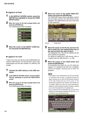 Page 150LS9-16/LS9-32
150
 Logging-in as Guest
In the DISPLAY ACCESS section, press the 
[SETUP] key repeatedly to access the USER 
SETUP screen.
Move the cursor to the log-in popup button and 
press the [ENTER] key.
The LOGIN popup window will appear.
1
2
Move the cursor to the GUEST LOGIN but-
ton and press the [ENTER] key.3
 Logging-in as a User
To log-in as a User, you will use a user authentication key 
saved on USB memory. You may also log-in using a user 
authentication key that was created on a different...