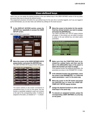 Page 155155 LS9-16/LS9-32
User-deﬁ ned keys
Here’s how you can assign the desired functions to the user deﬁ ned keys in the USER DEFINED section of the top panel, 
and press these keys to execute the deﬁ ned function.
This assignment procedure will deﬁ ne the user-deﬁ ned keys for the user who is currently loggedin, but if you are logged-in 
as the Administrator, you can also make user-deﬁ ned key settings for the Guest account.
In the DISPLAY ACCESS section, press the 
[SETUP] key repeatedly to access the USER...