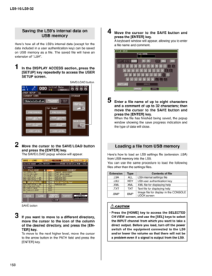 Page 158LS9-16/LS9-32
158
Saving the LS9’s internal data on
USB memory
Here’s how all of the LS9’s internal data (except for the 
data included in a user authentication key) can be saved 
on USB memory as a file. The saved file will have an 
extension of “.L9A”.
In the DISPLAY ACCESS section, press the 
[SETUP] key repeatedly to access the USER 
SETUP screen.1
SAVE/LOAD button
Move the cursor to the SAVE/LOAD button 
and press the [ENTER] key.
The SAVE/LOAD popup window will appear.
2
SAVE button
If you want to...