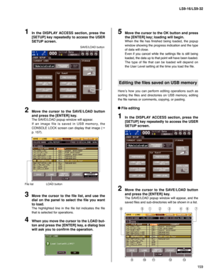 Page 159159 LS9-16/LS9-32
In the DISPLAY ACCESS section, press the 
[SETUP] key repeatedly to access the USER 
SETUP screen.
1
SAVE/LOAD button
Move the cursor to the SAVE/LOAD button 
and press the [ENTER] key.
The SAVE/LOAD popup window will appear.
If an image file is saved in USB memory, the 
CONSOLE LOCK screen can display that image (
g 
p. 157).
2
Move the cursor to the  le list, and use the 
dial on the panel to select the  le you want 
to load.
The highlighted line in the file list indicates the file...