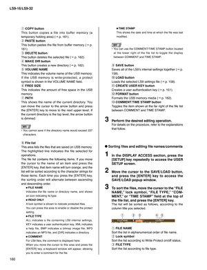 Page 160LS9-16/LS9-32
160
q 
COPY button
This button copies a file into buffer memory (a 
temporary holding area) (
g p. 161).
w 
PASTE button
This button pastes the ﬁ le from buffer memory (
g p. 
161). 
e 
DELETE button
This button deletes the selected ﬁ le (
g p. 162).
r 
MAKE DIR button
This button creates a new directory (
g p. 162).
t 
VOLUME NAME
This indicates the volume name of the USB memory.
If the USB memory is write-protected, a protect 
symbol is shown in the VOLUME NAME ﬁ eld.
y 
FREE SIZE
This...