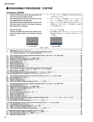 Page 22LS9-16/LS9-32
22
 DISASSEMBLY PROCEDURE¢
ür		q£
Photo 1
¢ø
£
Precautions
¢«™Äò£
*   Install the ﬁ lament tape and the harness clamp in the 
same way as they were before removal.
*   After replacing the FD and FD2 circuit boards, be sure 
to calibrate the faders. (See page 183.)
*   MAC (Media Access Control) address is stored in the 
CPU circuit board. If the CPU circuit board is replaced, 
MAC address will be changed.
*   Notes on Flat Cable 
  Contacts are visible from the back. Pay...