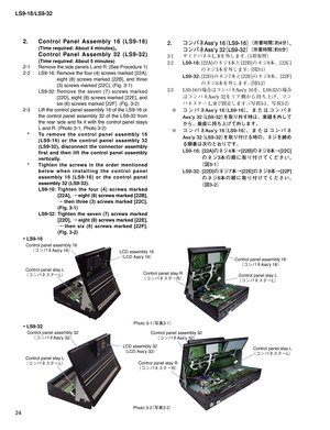 Page 24LS9-16/LS9-32
24
2.  Control Panel Assembly 16 (LS9-16) 
(Time required: About 4 minutes), 
  Control Panel Assembly 32 (LS9-32) 
(Time required: About 5 minutes) 
2-1 Remove the side panels L and R. (See Procedure 1)
2-2 LS9-16: Remove the four (4) screws marked [22A], 
eight (8) screws marked [22B], and three 
(3) screws marked [22C]. (Fig. 3-1)
 LS9-32: Remove the seven (7) screws marked 
[22D], eight (8) screws marked [22E], and 
six (6) screws marked [22F]. (Fig. 3-2)
2-3  Lift the control panel...